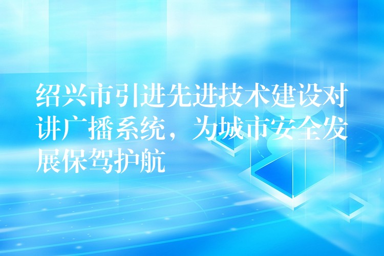  紹興市引進先進技術(shù)建設(shè)對講廣播系統(tǒng)，為城市安全發(fā)展保駕護航
