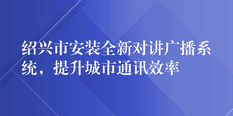 紹興市安裝全新對講廣播系統(tǒng)，提升城市通訊效率