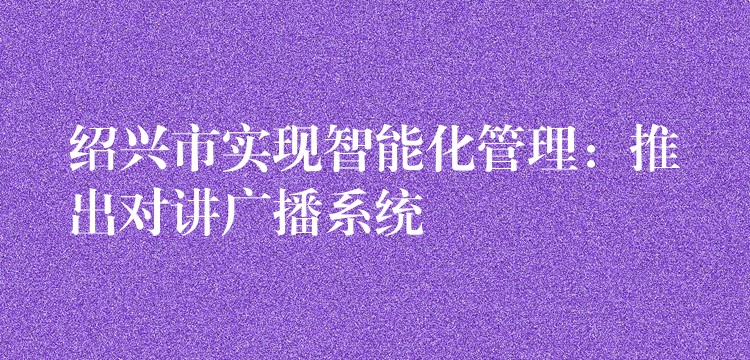  紹興市實現(xiàn)智能化管理：推出對講廣播系統(tǒng)