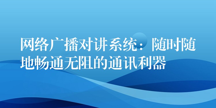  網(wǎng)絡廣播對講系統(tǒng)：隨時隨地暢通無阻的通訊利器