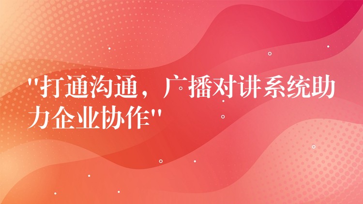  “打通溝通，廣播對講系統(tǒng)助力企業(yè)協(xié)作”