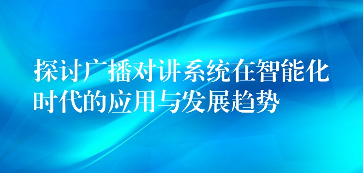  探討廣播對講系統(tǒng)在智能化時代的應(yīng)用與發(fā)展趨勢