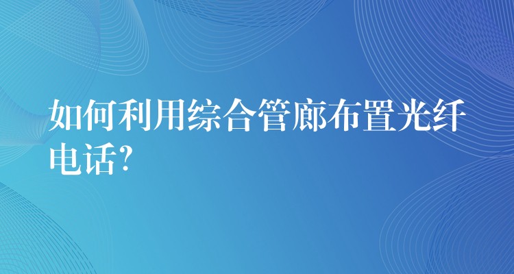  如何利用綜合管廊布置光纖電話？