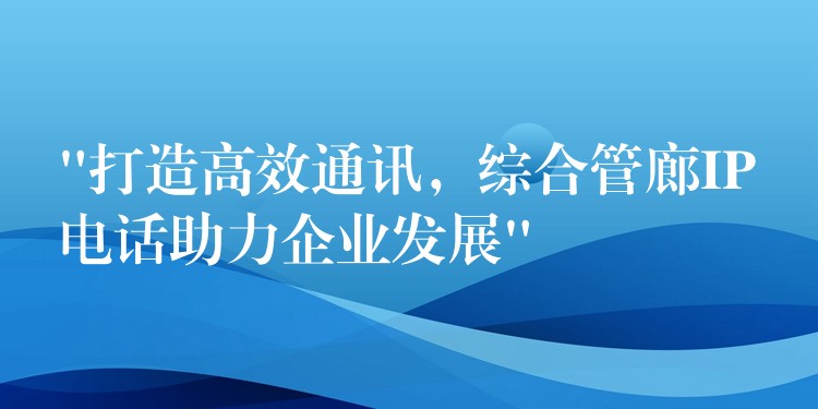  “打造高效通訊，綜合管廊IP電話助力企業(yè)發(fā)展”