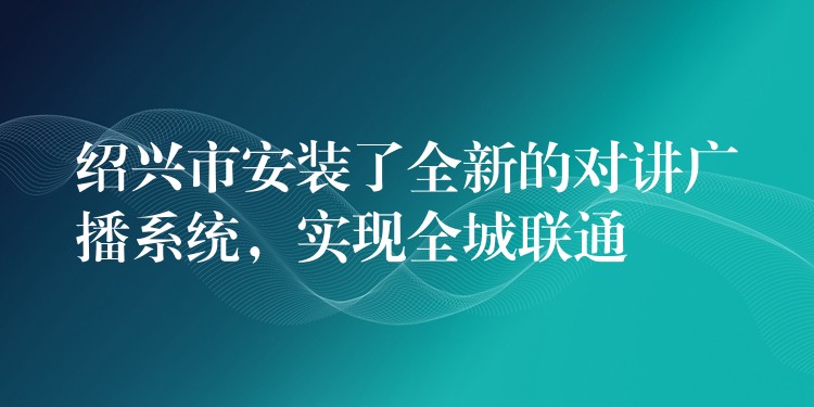  紹興市安裝了全新的對(duì)講廣播系統(tǒng)，實(shí)現(xiàn)全城聯(lián)通