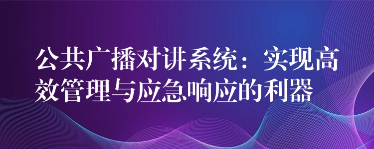  公共廣播對(duì)講系統(tǒng)：實(shí)現(xiàn)高效管理與應(yīng)急響應(yīng)的利器
