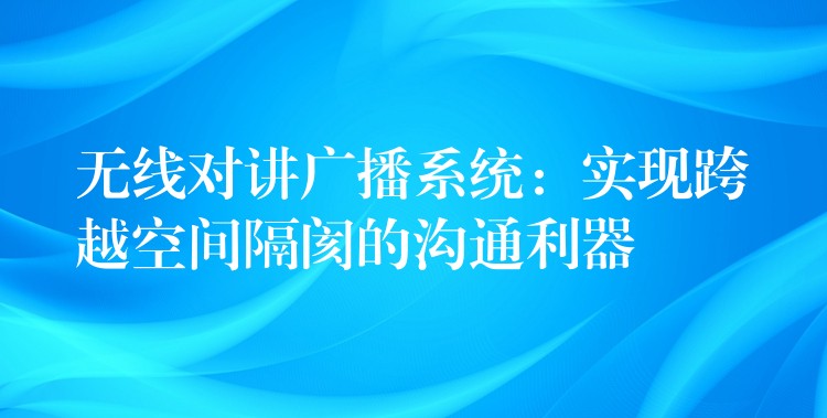  無線對講廣播系統(tǒng)：實現(xiàn)跨越空間隔閡的溝通利器
