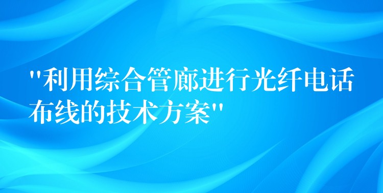  “利用綜合管廊進行光纖電話布線的技術方案”