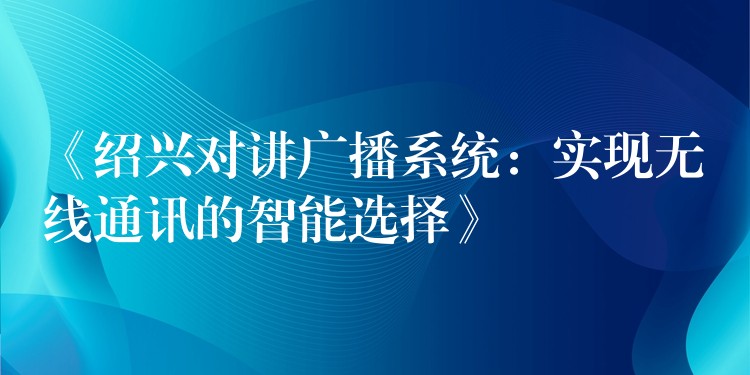  《紹興對講廣播系統(tǒng)：實現(xiàn)無線通訊的智能選擇》