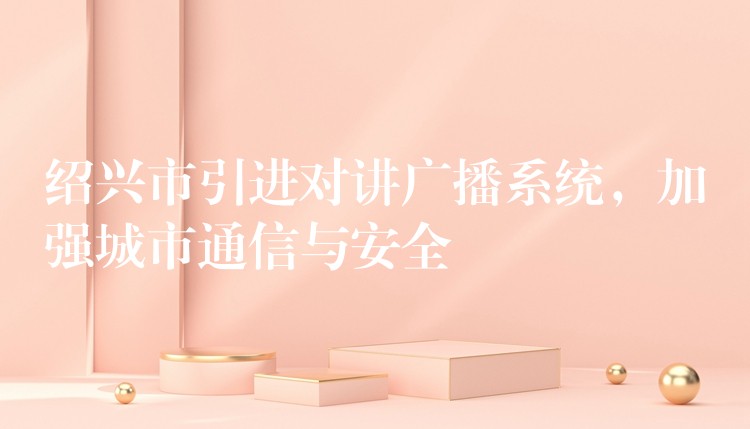  紹興市引進(jìn)對(duì)講廣播系統(tǒng)，加強(qiáng)城市通信與安全