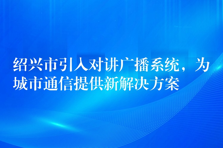 紹興市引入對講廣播系統(tǒng)，為城市通信提供新解決方案