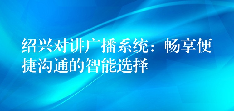  紹興對(duì)講廣播系統(tǒng)：暢享便捷溝通的智能選擇