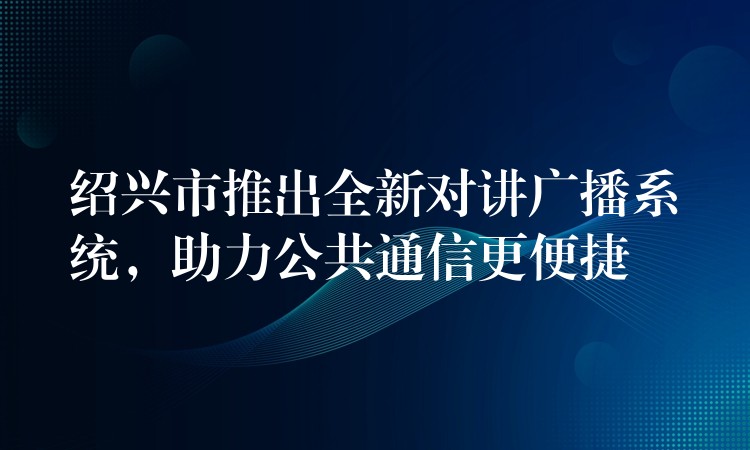 紹興市推出全新對講廣播系統(tǒng)，助力公共通信更便捷
