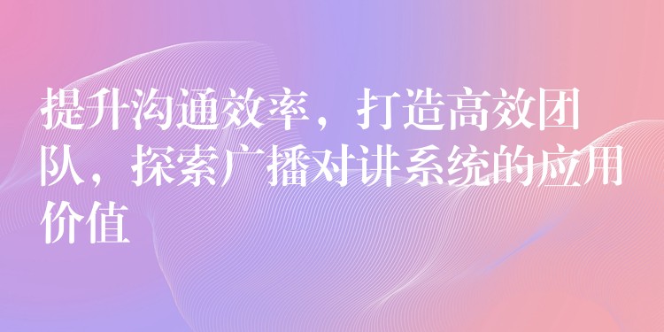  提升溝通效率，打造高效團(tuán)隊(duì)，探索廣播對(duì)講系統(tǒng)的應(yīng)用價(jià)值
