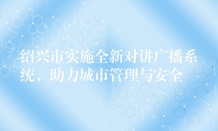  紹興市實施全新對講廣播系統(tǒng)，助力城市管理與安全