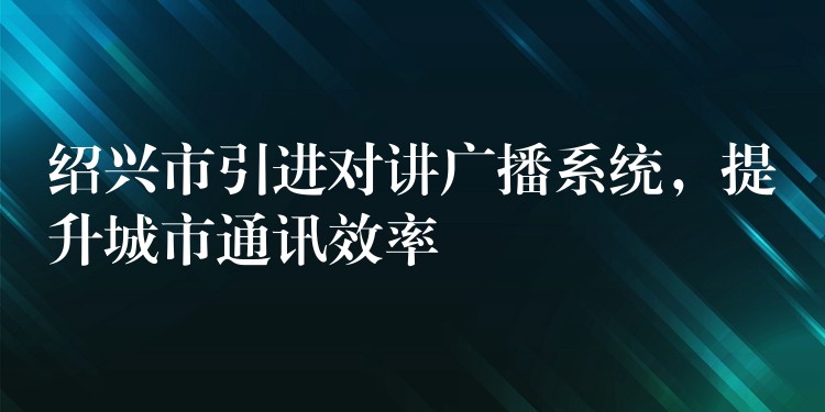  紹興市引進(jìn)對(duì)講廣播系統(tǒng)，提升城市通訊效率