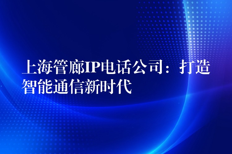 上海管廊IP電話公司:打造智能通信新時代 上海管廊IP電話公司:打造智能通信新時代