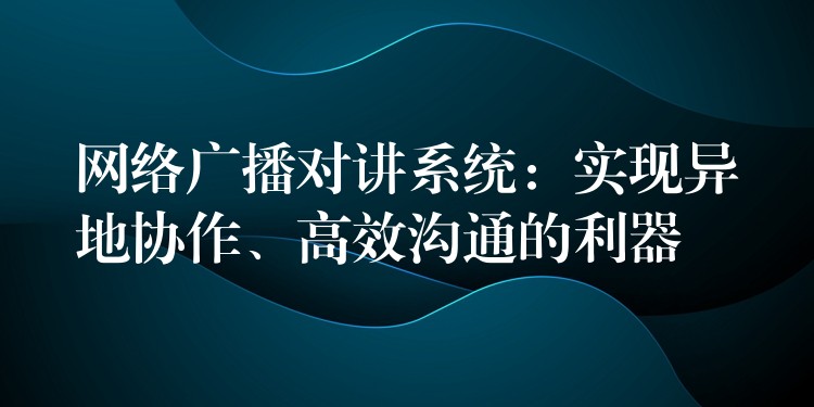  網(wǎng)絡(luò)廣播對(duì)講系統(tǒng)：實(shí)現(xiàn)異地協(xié)作、高效溝通的利器