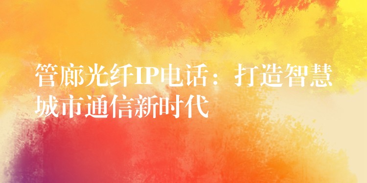 管廊光纖IP電話:打造智慧城市通信新時代 管廊光纖IP電話:打造智慧城市通信新時代