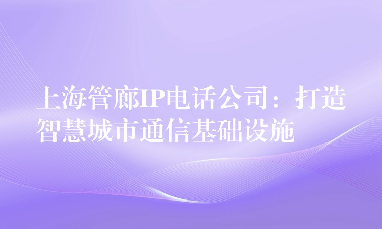  上海管廊IP電話公司：打造智慧城市通信基礎(chǔ)設(shè)施