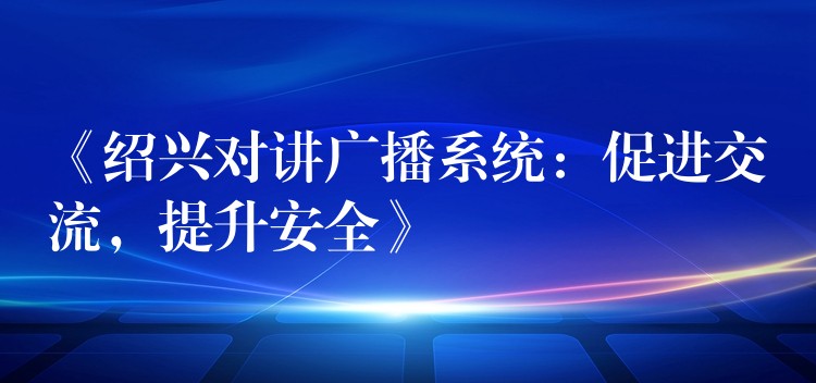  《紹興對(duì)講廣播系統(tǒng)：促進(jìn)交流，提升安全》