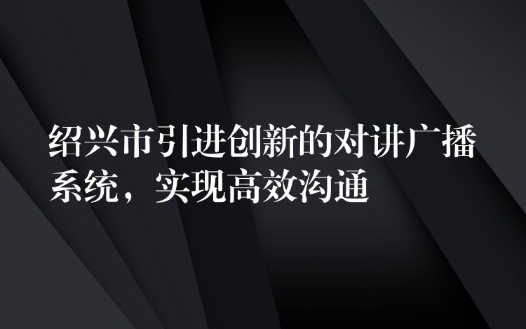  紹興市引進(jìn)創(chuàng)新的對(duì)講廣播系統(tǒng)，實(shí)現(xiàn)高效溝通