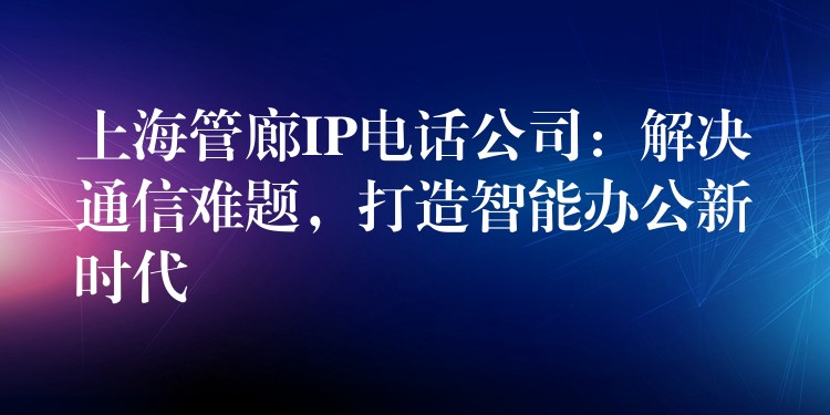  上海管廊IP電話公司：解決通信難題，打造智能辦公新時(shí)代
