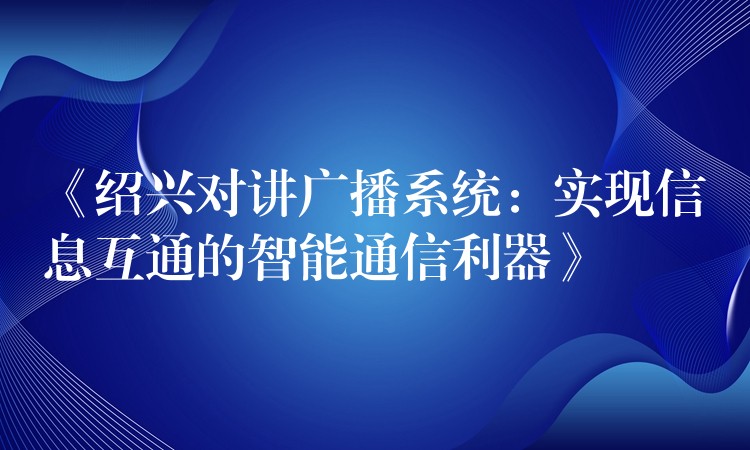  《紹興對講廣播系統(tǒng)：實現信息互通的智能通信利器》