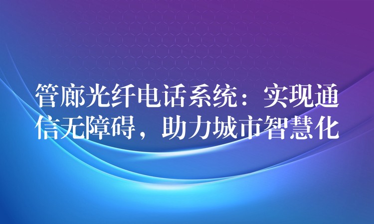  管廊光纖電話系統(tǒng)：實(shí)現(xiàn)通信無(wú)障礙，助力城市智慧化