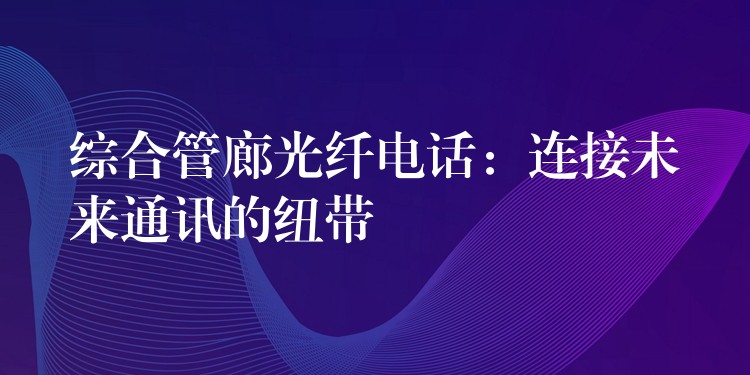  綜合管廊光纖電話(huà)：連接未來(lái)通訊的紐帶