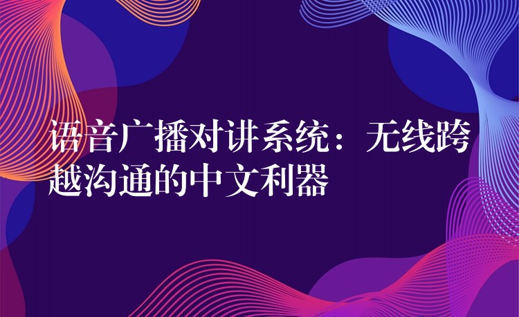  語(yǔ)音廣播對(duì)講系統(tǒng)：無(wú)線跨越溝通的中文利器