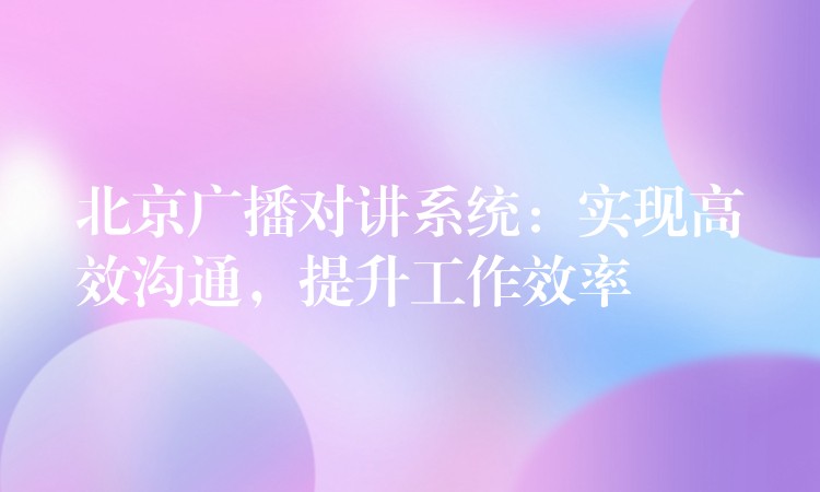 北京廣播對講系統(tǒng)：實現(xiàn)高效溝通，提升工作效率