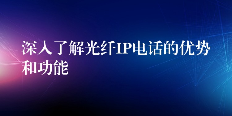  深入了解光纖IP電話(huà)的優(yōu)勢(shì)和功能