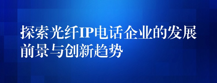  探索光纖IP電話企業(yè)的發(fā)展前景與創(chuàng)新趨勢(shì)