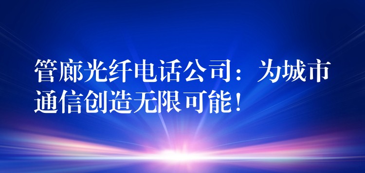  管廊光纖電話公司：為城市通信創(chuàng)造無限可能！