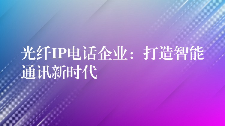  光纖IP電話企業(yè)：打造智能通訊新時(shí)代
