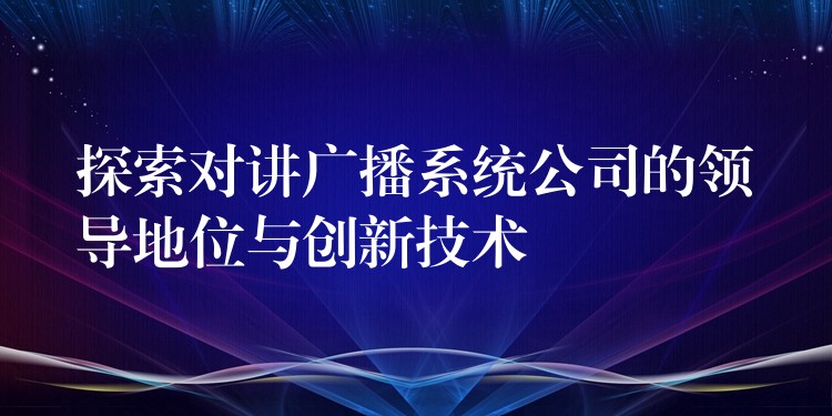  探索對講廣播系統(tǒng)公司的領(lǐng)導(dǎo)地位與創(chuàng)新技術(shù)