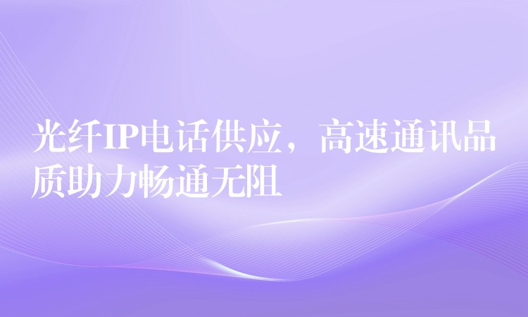  光纖IP電話供應，高速通訊品質(zhì)助力暢通無阻