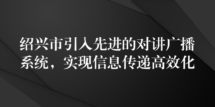  紹興市引入先進(jìn)的對(duì)講廣播系統(tǒng)，實(shí)現(xiàn)信息傳遞高效化