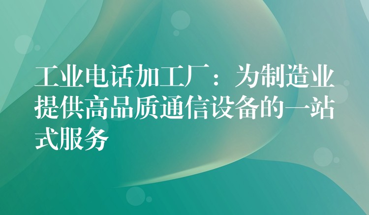  工業(yè)電話加工廠：為制造業(yè)提供高品質(zhì)通信設(shè)備的一站式服務(wù)