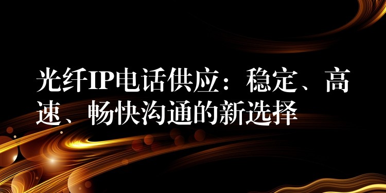  光纖IP電話供應(yīng)：穩(wěn)定、高速、暢快溝通的新選擇