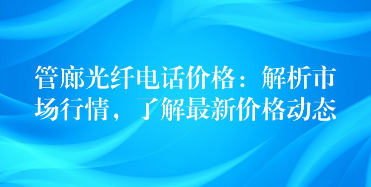  管廊光纖電話價格：解析市場行情，了解最新價格動態(tài)