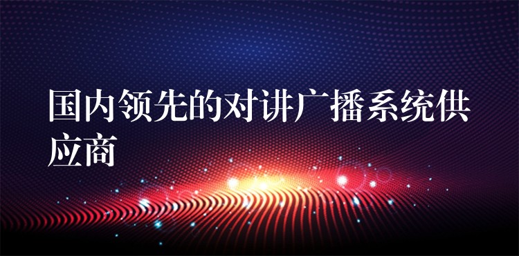  國(guó)內(nèi)領(lǐng)先的對(duì)講廣播系統(tǒng)供應(yīng)商