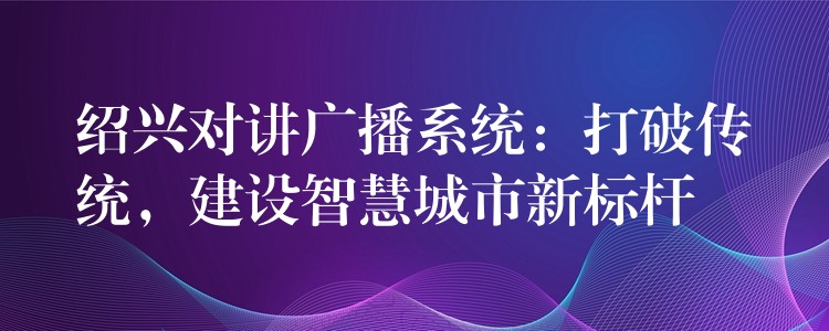  紹興對(duì)講廣播系統(tǒng)：打破傳統(tǒng)，建設(shè)智慧城市新標(biāo)桿