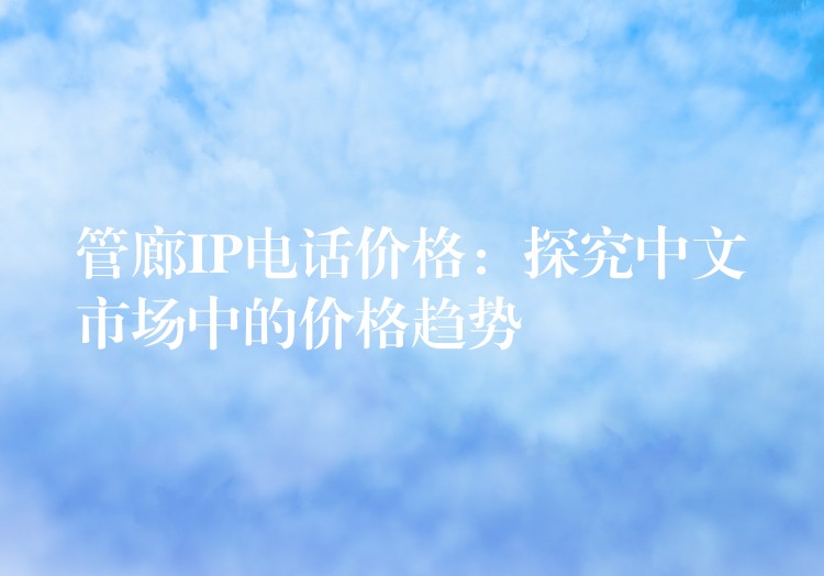  管廊IP電話價(jià)格：探究中文市場中的價(jià)格趨勢