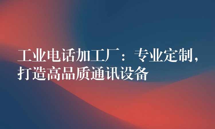  工業(yè)電話加工廠：專業(yè)定制，打造高品質(zhì)通訊設(shè)備