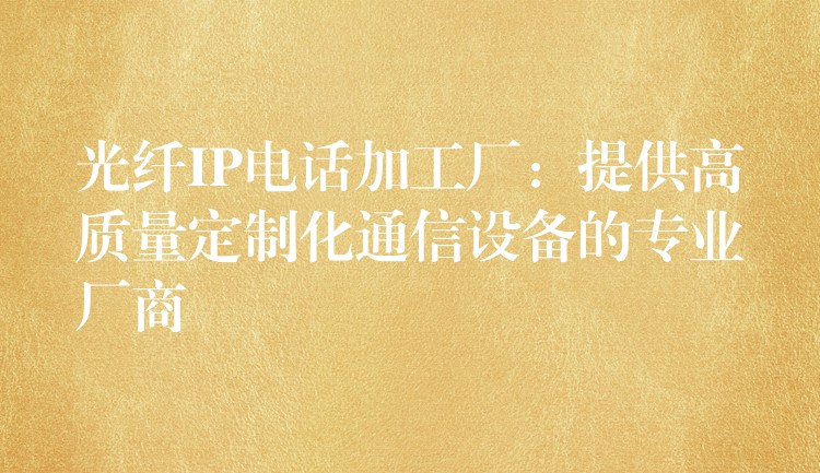  光纖IP電話加工廠：提供高質(zhì)量定制化通信設(shè)備的專業(yè)廠商