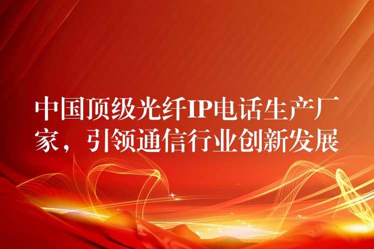  中國頂級光纖IP電話生產(chǎn)廠家，引領(lǐng)通信行業(yè)創(chuàng)新發(fā)展