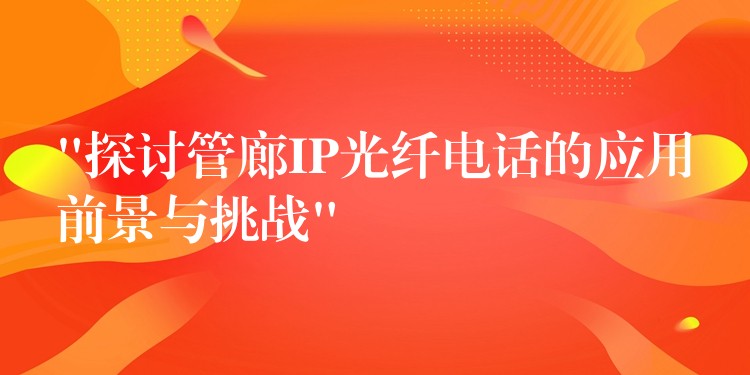  “探討管廊IP光纖電話(huà)的應(yīng)用前景與挑戰(zhàn)”