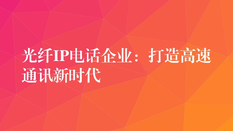 光纖IP電話企業(yè):打造高速通訊新時代 光纖IP電話企業(yè):打造高速通訊新時代